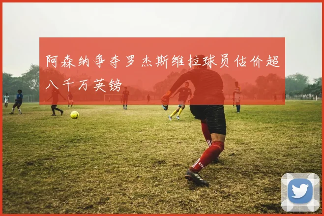 阿森纳争夺罗杰斯维拉球员估价超八千万英镑