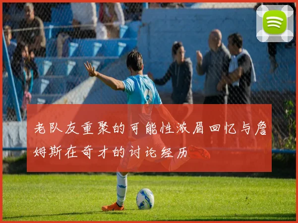 老队友重聚的可能性浓眉回忆与詹姆斯在奇才的讨论经历