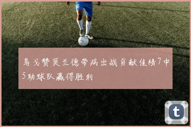 乌戈赞莫兰德带病出战贡献佳绩7中5助球队赢得胜利