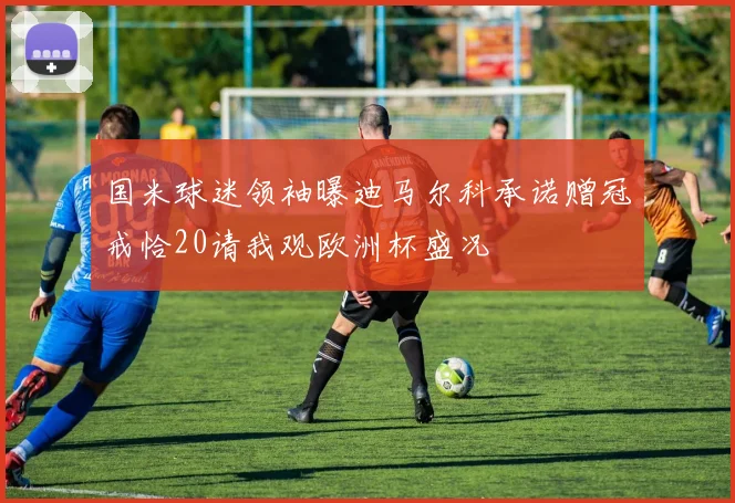 国米球迷领袖曝迪马尔科承诺赠冠戒恰20请我观欧洲杯盛况