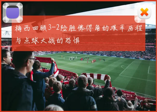 梅西回顾3-2险胜佛得角的艰辛历程与点球大战的恐惧