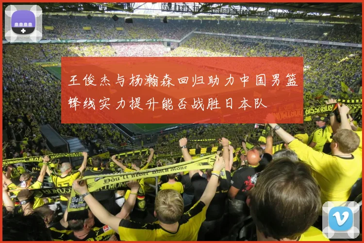 王俊杰与杨瀚森回归助力中国男篮锋线实力提升能否战胜日本队
