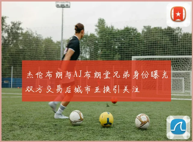 杰伦布朗与AJ布朗堂兄弟身份曝光双方交易后城市互换引关注