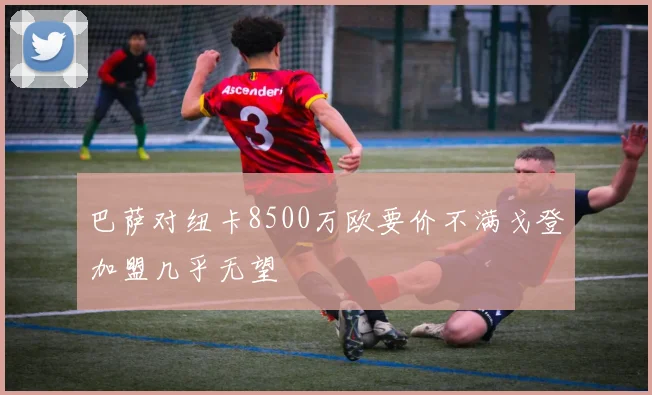 巴萨对纽卡8500万欧要价不满戈登加盟几乎无望