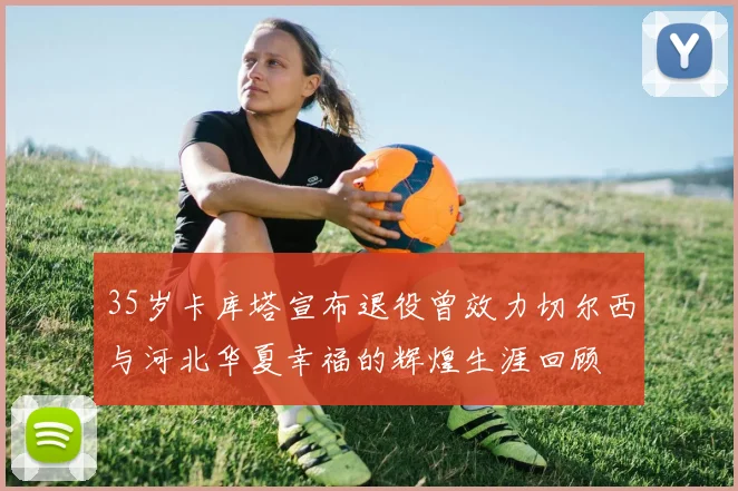 35岁卡库塔宣布退役曾效力切尔西与河北华夏幸福的辉煌生涯回顾