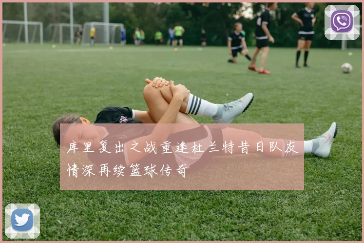 库里复出之战重逢杜兰特昔日队友情深再续篮球传奇