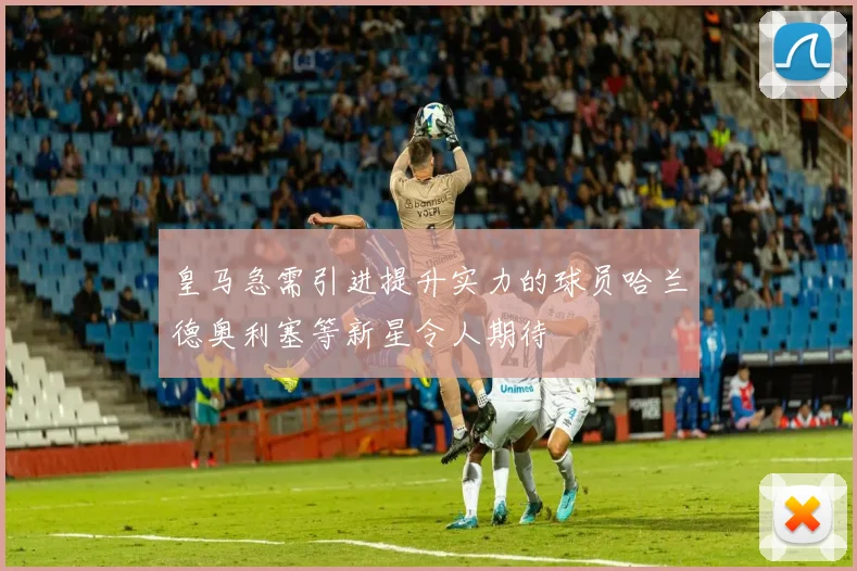 皇马急需引进提升实力的球员哈兰德奥利塞等新星令人期待