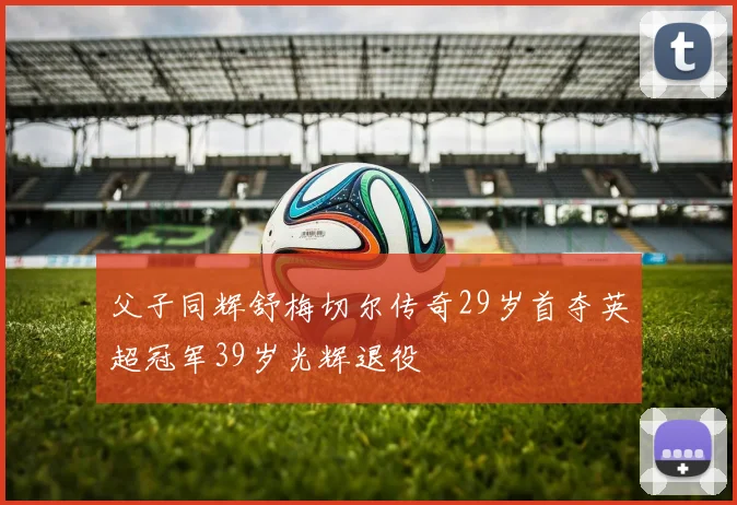 父子同辉舒梅切尔传奇29岁首夺英超冠军39岁光辉退役