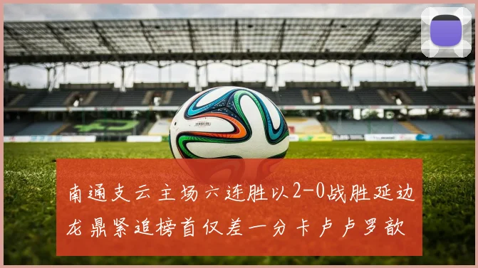 南通支云主场六连胜以2-0战胜延边龙鼎紧追榜首仅差一分卡卢卢罗歆破门助力