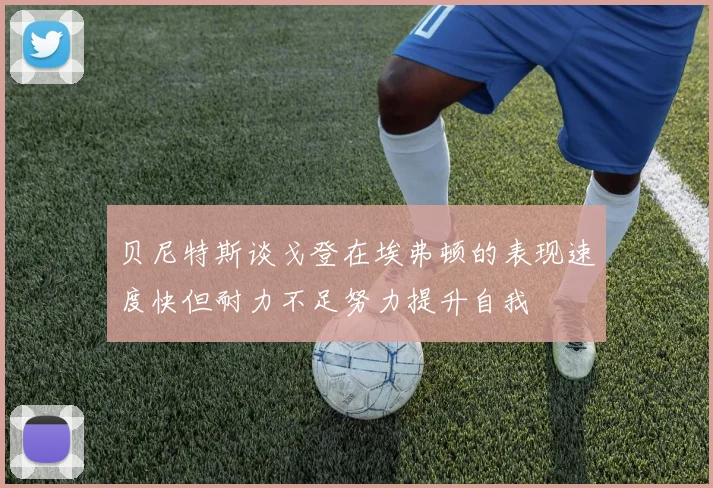 贝尼特斯谈戈登在埃弗顿的表现速度快但耐力不足努力提升自我