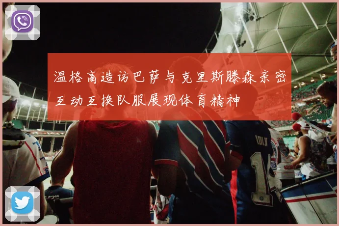 温格高造访巴萨与克里斯滕森亲密互动互换队服展现体育精神