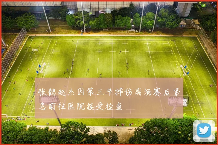 张懿赵杰因第三节摔伤离场赛后紧急前往医院接受检查