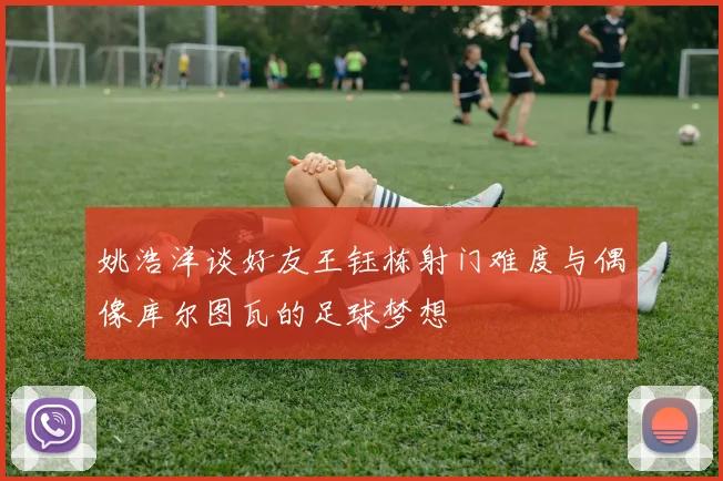 姚浩洋谈好友王钰栋射门难度与偶像库尔图瓦的足球梦想