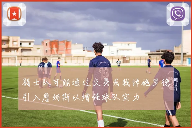 骑士队可能通过交易或裁掉施罗德引入詹姆斯以增强球队实力