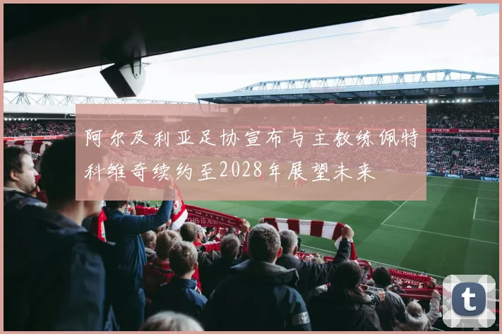 阿尔及利亚足协宣布与主教练佩特科维奇续约至2028年展望未来