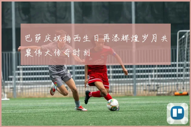 巴萨庆祝梅西生日再添辉煌岁月共襄伟大传奇时刻
