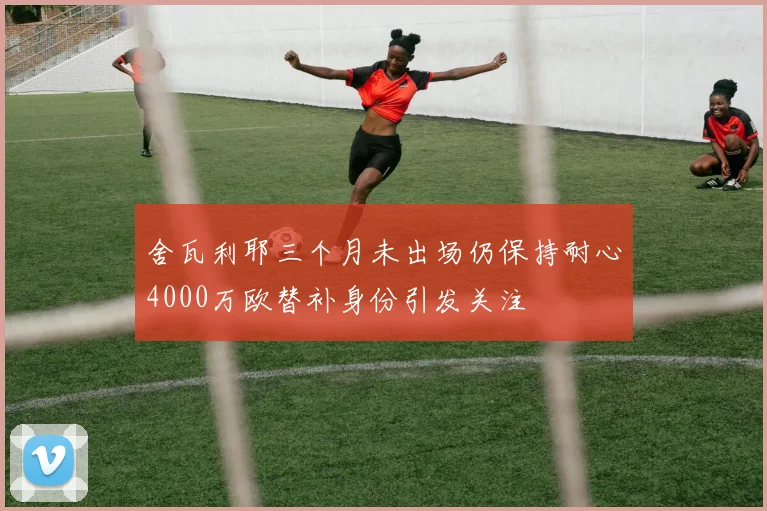 舍瓦利耶三个月未出场仍保持耐心4000万欧替补身份引发关注