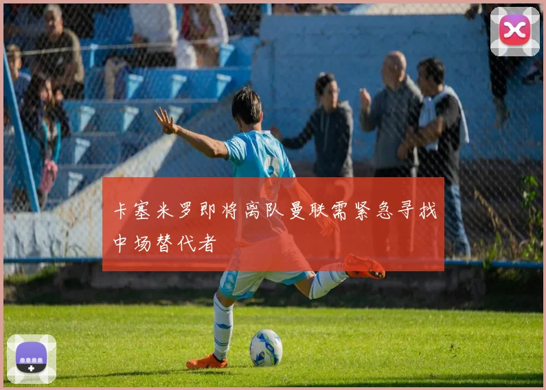 卡塞米罗即将离队曼联需紧急寻找中场替代者