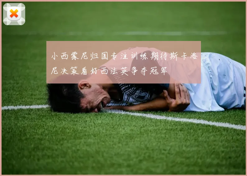 小西蒙尼归国专注训练期待斯卡洛尼决策看好西法英争夺冠军