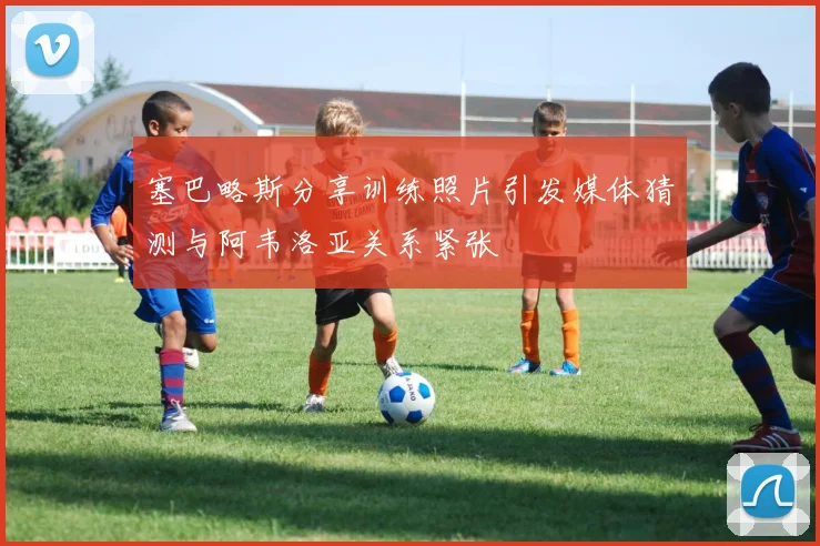 塞巴略斯分享训练照片引发媒体猜测与阿韦洛亚关系紧张