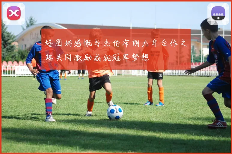 塔图姆感慨与杰伦布朗九年合作之路共同激励成就冠军梦想